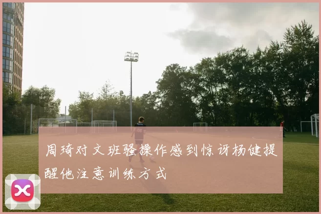 周琦对文班骚操作感到惊讶杨健提醒他注意训练方式