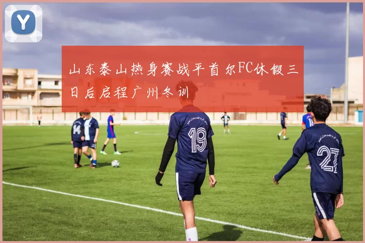 山东泰山热身赛战平首尔FC休假三日后启程广州冬训