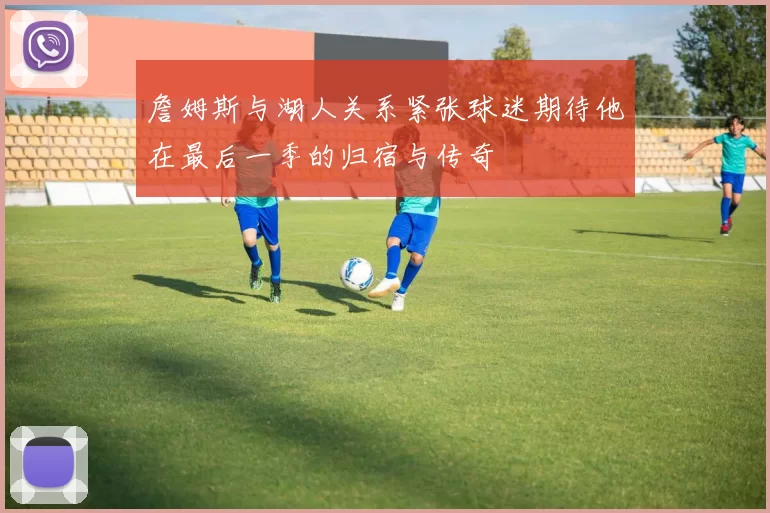 詹姆斯与湖人关系紧张球迷期待他在最后一季的归宿与传奇