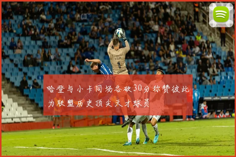 哈登与小卡同场各砍30分称赞彼此为联盟历史顶尖天才球员