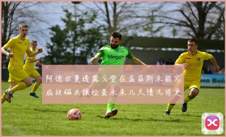 阿德尔曼透露戈登在孟菲斯未能完成核磁共振检查未来几天情况将更清晰