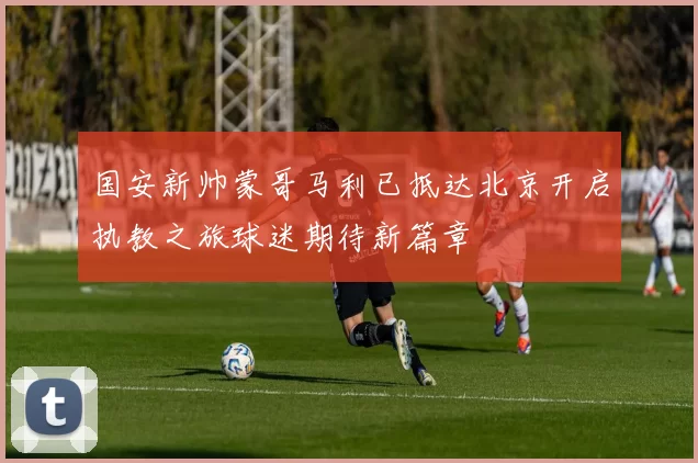 国安新帅蒙哥马利已抵达北京开启执教之旅球迷期待新篇章